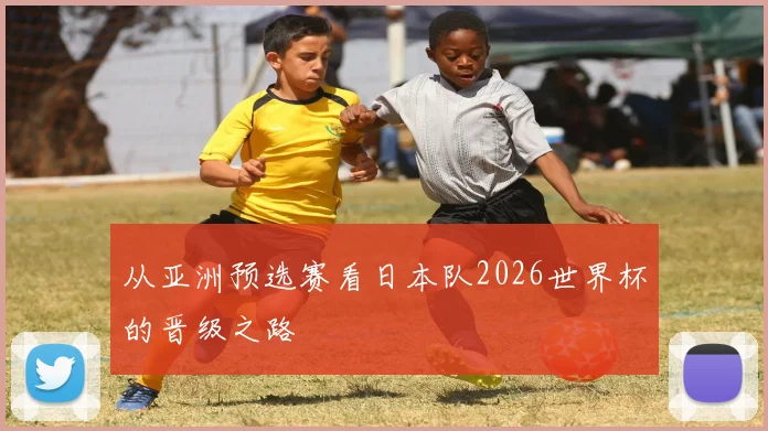 从亚洲预选赛看日本队2026世界杯的晋级之路
