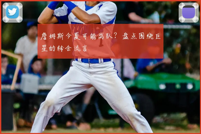 詹姆斯今夏可能离队？盘点围绕巨星的转会流言