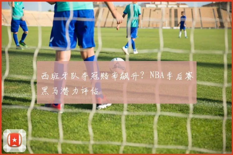 西班牙队夺冠赔率飙升?NBA季后赛黑马潜力评估