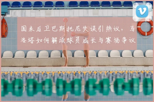 国米后卫巴斯托尼失误引热议，马洛塔如何解读球员成长与赛场争议？