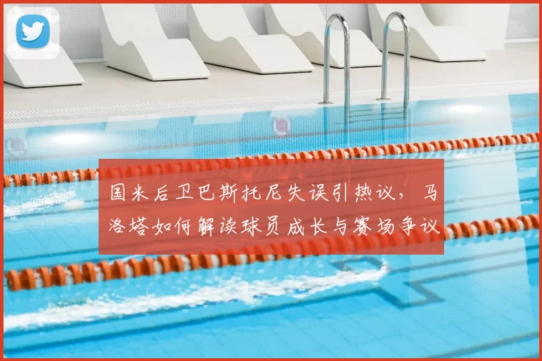国米后卫巴斯托尼失误引热议,马洛塔如何解读球员成长与赛场争议?