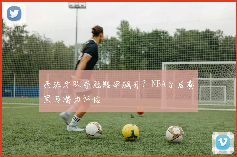 西班牙队夺冠赔率飙升?NBA季后赛黑马潜力评估
