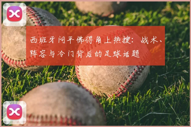 西班牙闷平佛得角上热搜:战术、阵容与冷门背后的足球话题